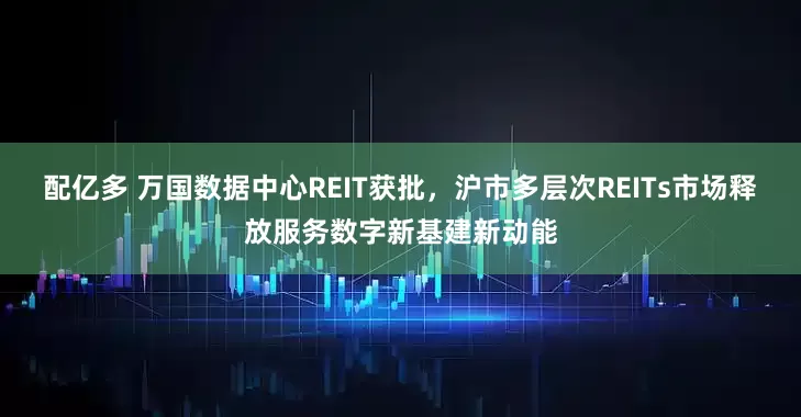 配亿多 万国数据中心REIT获批，沪市多层次REITs市场释放服务数字新基建新动能