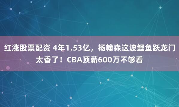 红涨股票配资 4年1.53亿，杨翰森这波鲤鱼跃龙门太香了！CBA顶薪600万不够看