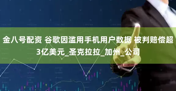 金八号配资 谷歌因滥用手机用户数据 被判赔偿超3亿美元_圣克拉拉_加州_公司
