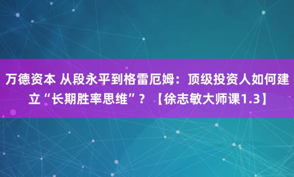 万德资本 从段永平到格雷厄姆：顶级投资人如何建立“长期胜率思维”？【徐志敏大师课1.3】