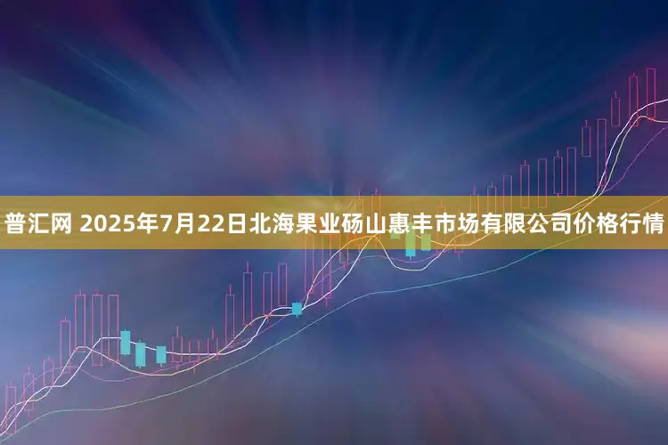 普汇网 2025年7月22日北海果业砀山惠丰市场有限公司价格行情