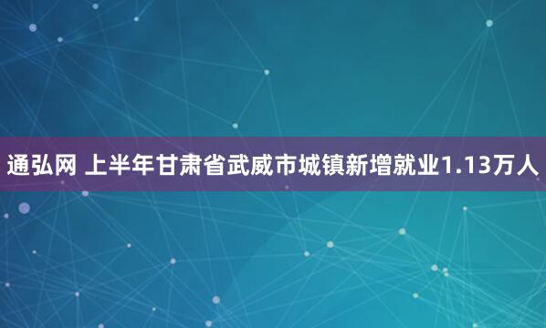 通弘网 上半年甘肃省武威市城镇新增就业1.13万人
