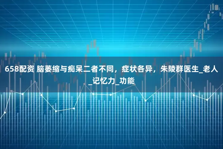 658配资 脑萎缩与痴呆二者不同，症状各异，朱陵群医生_老人_记忆力_功能