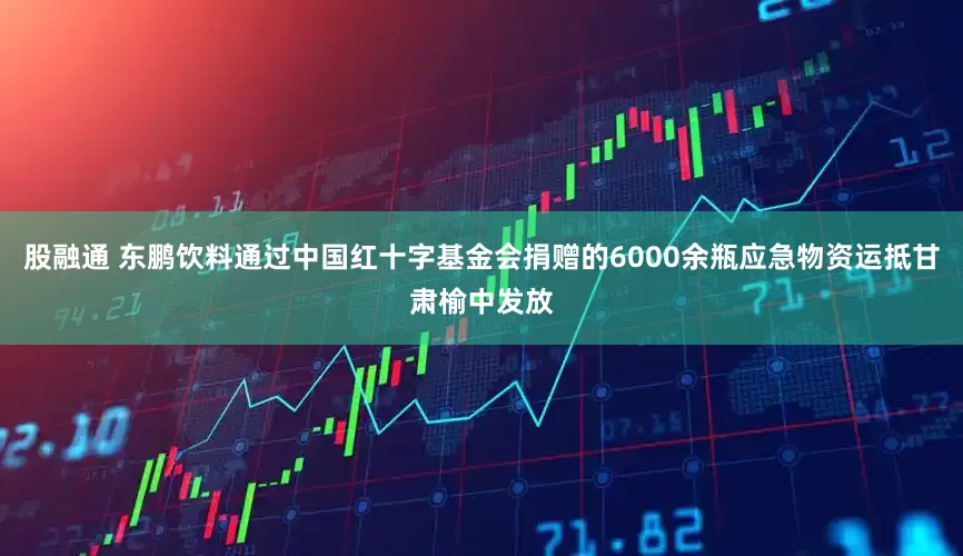 股融通 东鹏饮料通过中国红十字基金会捐赠的6000余瓶应急物资运抵甘肃榆中发放