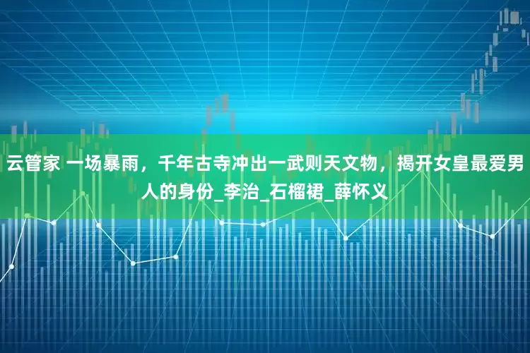 云管家 一场暴雨，千年古寺冲出一武则天文物，揭开女皇最爱男人的身份_李治_石榴裙_薛怀义