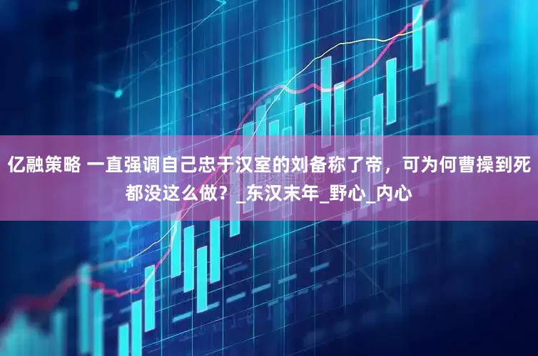 亿融策略 一直强调自己忠于汉室的刘备称了帝，可为何曹操到死都没这么做？_东汉末年_野心_内心