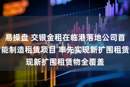 易操盘 交银金租在临港落地公司首单SPV智能制造租赁项目 率先实现新扩围租赁物全覆盖