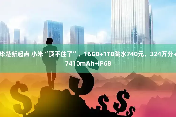 华楚新起点 小米“顶不住了”，16GB+1TB跳水740元，324万分+7410mAh+IP68