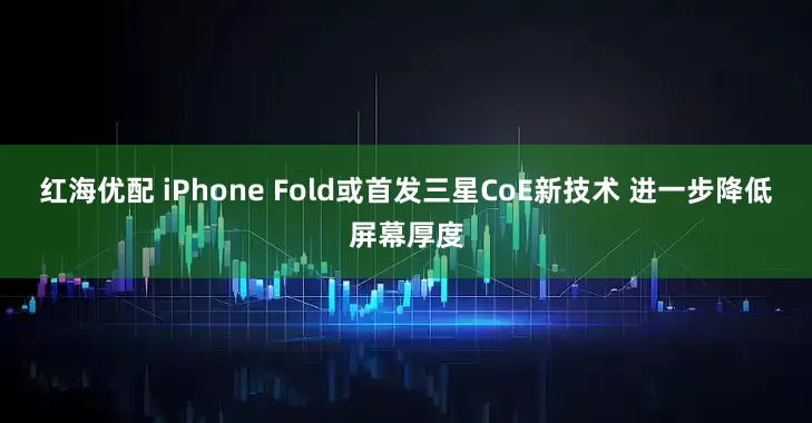 红海优配 iPhone Fold或首发三星CoE新技术 进一步降低屏幕厚度