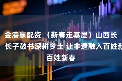 金港赢配资 （新春走基层）山西长子：长子鼓书深耕乡土 让非遗融入百姓新春