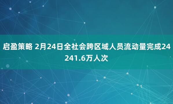 启盈策略 2月24日全社会跨区域人员流动量完成24241.6万人次