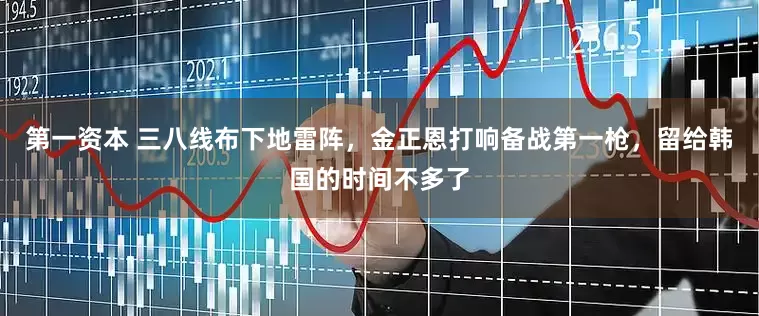 第一资本 三八线布下地雷阵，金正恩打响备战第一枪，留给韩国的时间不多了