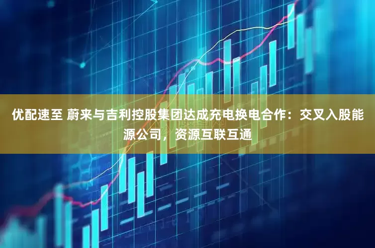 优配速至 蔚来与吉利控股集团达成充电换电合作：交叉入股能源公司，资源互联互通